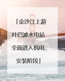 金沙江上游叶巴滩水电站全面进入机电安装阶段