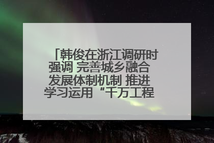 韩俊在浙江调研时强调 完善城乡融合发展体制机制 推进学习运用“千万工程”经验走深走实