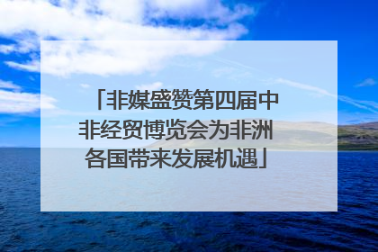 非媒盛赞第四届中非经贸博览会为非洲各国带来发展机遇