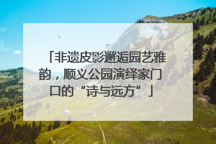 非遗皮影邂逅园艺雅韵，顺义公园演绎家门口的“诗与远方”