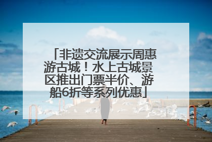非遗交流展示周惠游古城！水上古城景区推出门票半价、游船6折等系列优惠