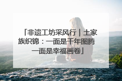非遗工坊采风行｜土家族织锦：一面是千年图腾 一面是幸福画卷