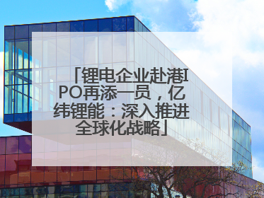 锂电企业赴港IPO再添一员，亿纬锂能：深入推进全球化战略