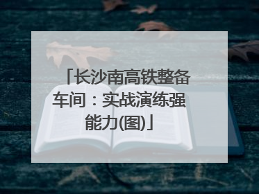长沙南高铁整备车间：实战演练强能力(图)
