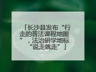 长沙县发布“行走的普法课程地图”，法治研学地标“说走就走”