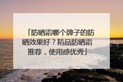 防晒霜哪个牌子的防晒效果好？精品防晒霜推荐，使用感优秀