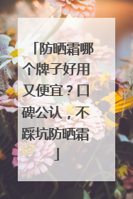 防晒霜哪个牌子好用又便宜？口碑公认，不踩坑防晒霜