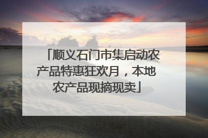 顺义石门市集启动农产品特惠狂欢月，本地农产品现摘现卖