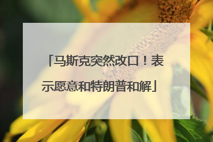 马斯克突然改口！表示愿意和特朗普和解