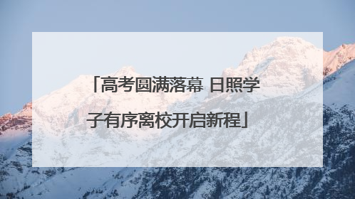 高考圆满落幕 日照学子有序离校开启新程