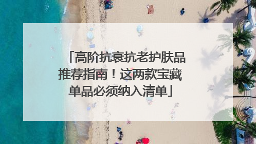 高阶抗衰抗老护肤品推荐指南！这两款宝藏单品必须纳入清单