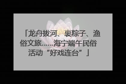 龙舟拔河、裹粽子、渔俗文旅……海宁端午民俗活动“好戏连台”