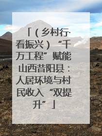 （乡村行·看振兴）“千万工程”赋能山西昔阳县：人居环境与村民收入“双提升”