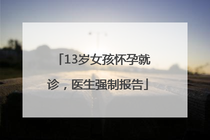 13岁女孩怀孕就诊，医生强制报告