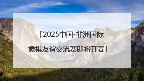 2025中国-非洲国际象棋友谊交流赛即将开赛
