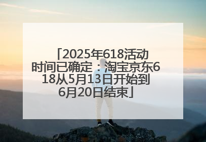2025年618活动时间已确定：淘宝京东618从5月13日开始到6月20日结束