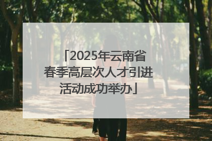 2025年云南省春季高层次人才引进活动成功举办