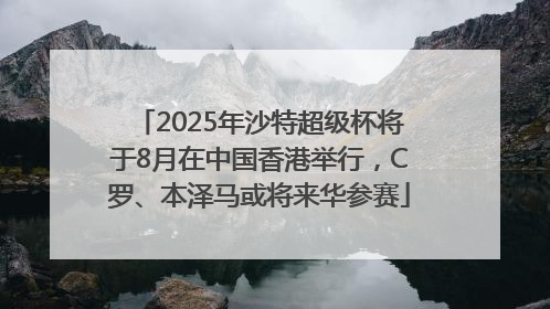 2025年沙特超级杯将于8月在中国香港举行，C罗、本泽马或将来华参赛