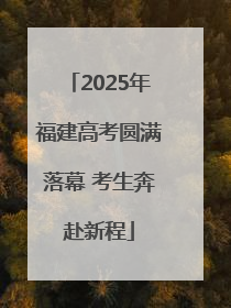 2025年福建高考圆满落幕 考生奔赴新程