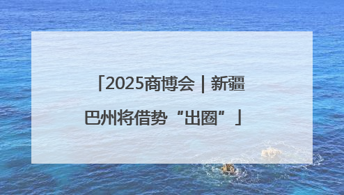 2025商博会｜新疆巴州将借势“出圈”