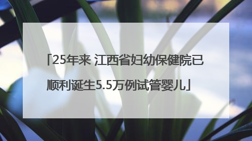 25年来 江西省妇幼保健院已顺利诞生5.5万例试管婴儿