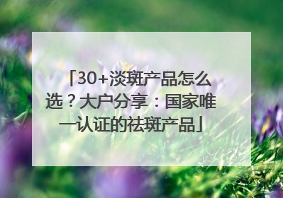 30+淡斑产品怎么选？大户分享：国家唯一认证的祛斑产品