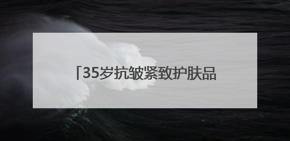 35岁抗皱紧致护肤品排行榜，推荐：松弛垮脸肌肤天菜水乳合集