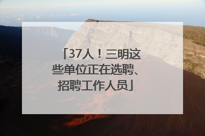 37人！三明这些单位正在选聘、招聘工作人员