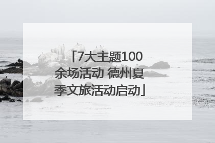 7大主题100余场活动 德州夏季文旅活动启动