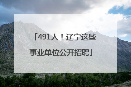 491人！辽宁这些事业单位公开招聘