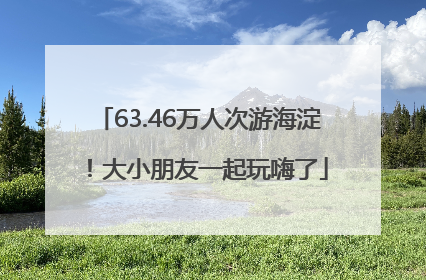 63.46万人次游海淀！大小朋友一起玩嗨了